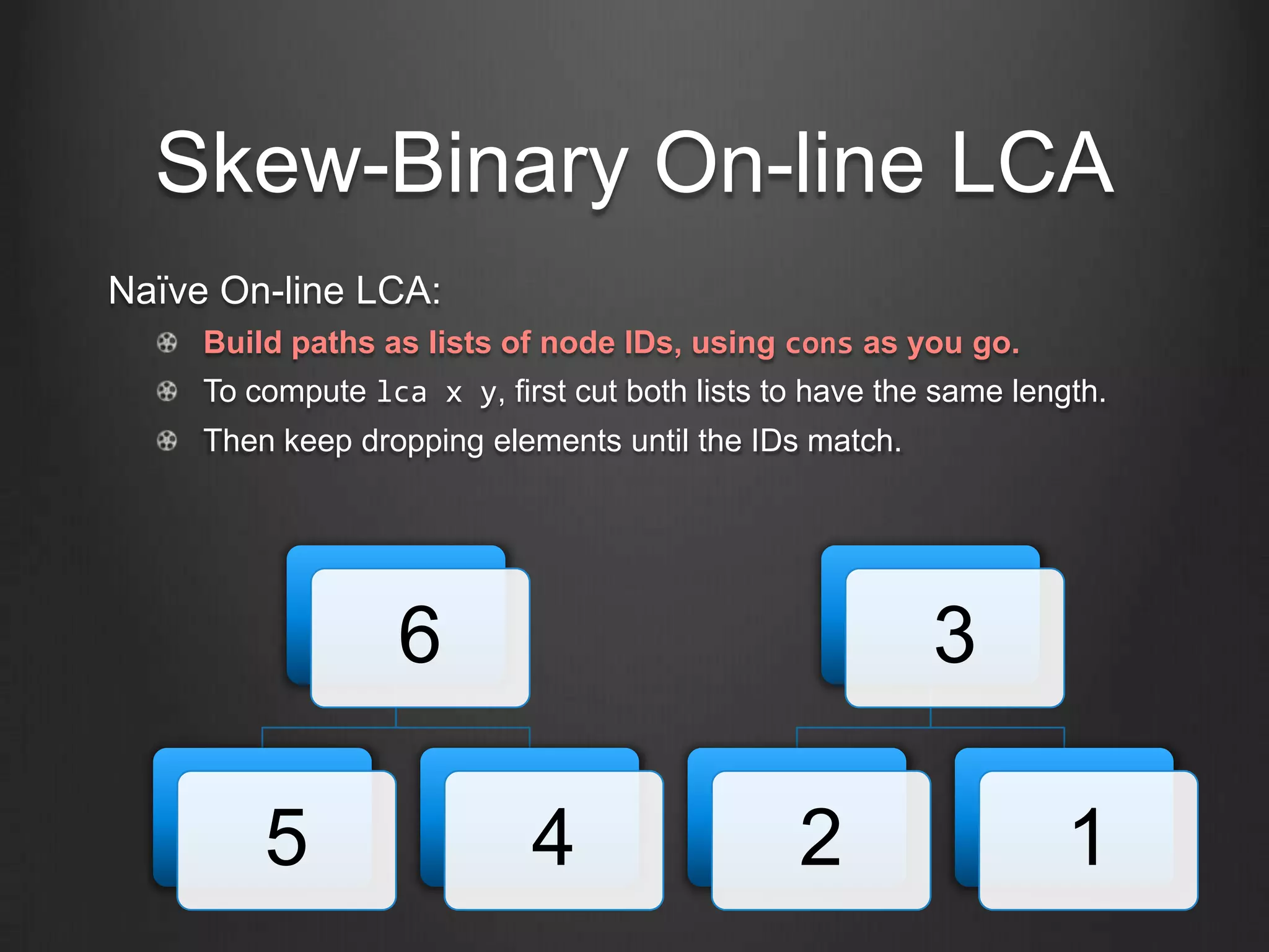 Skew-Binary On-line LCA
Naïve On-line LCA:
     Build paths as lists of node IDs, using cons as you go.
     To compute lca x y, first cut both lists to have the same length.
     Then keep dropping elements until the IDs match.




                   6                                     3

         5                  4                  2                   1