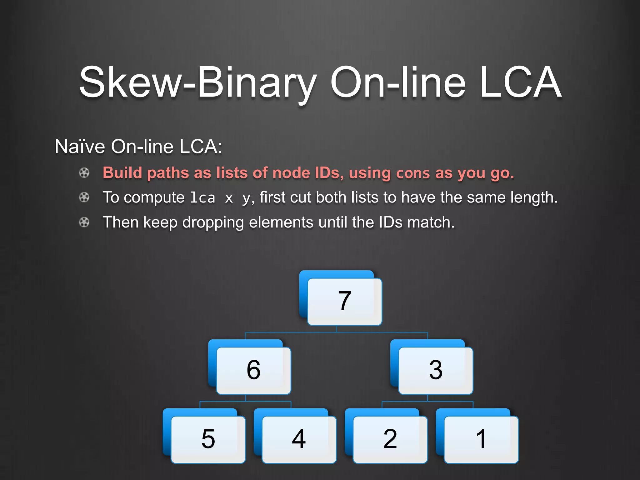 Skew-Binary On-line LCA
Naïve On-line LCA:
     Build paths as lists of node IDs, using cons as you go.
     To compute lca x y, first cut both lists to have the same length.
     Then keep dropping elements until the IDs match.




                                      7

                         6                         3

                   5            4            2           1