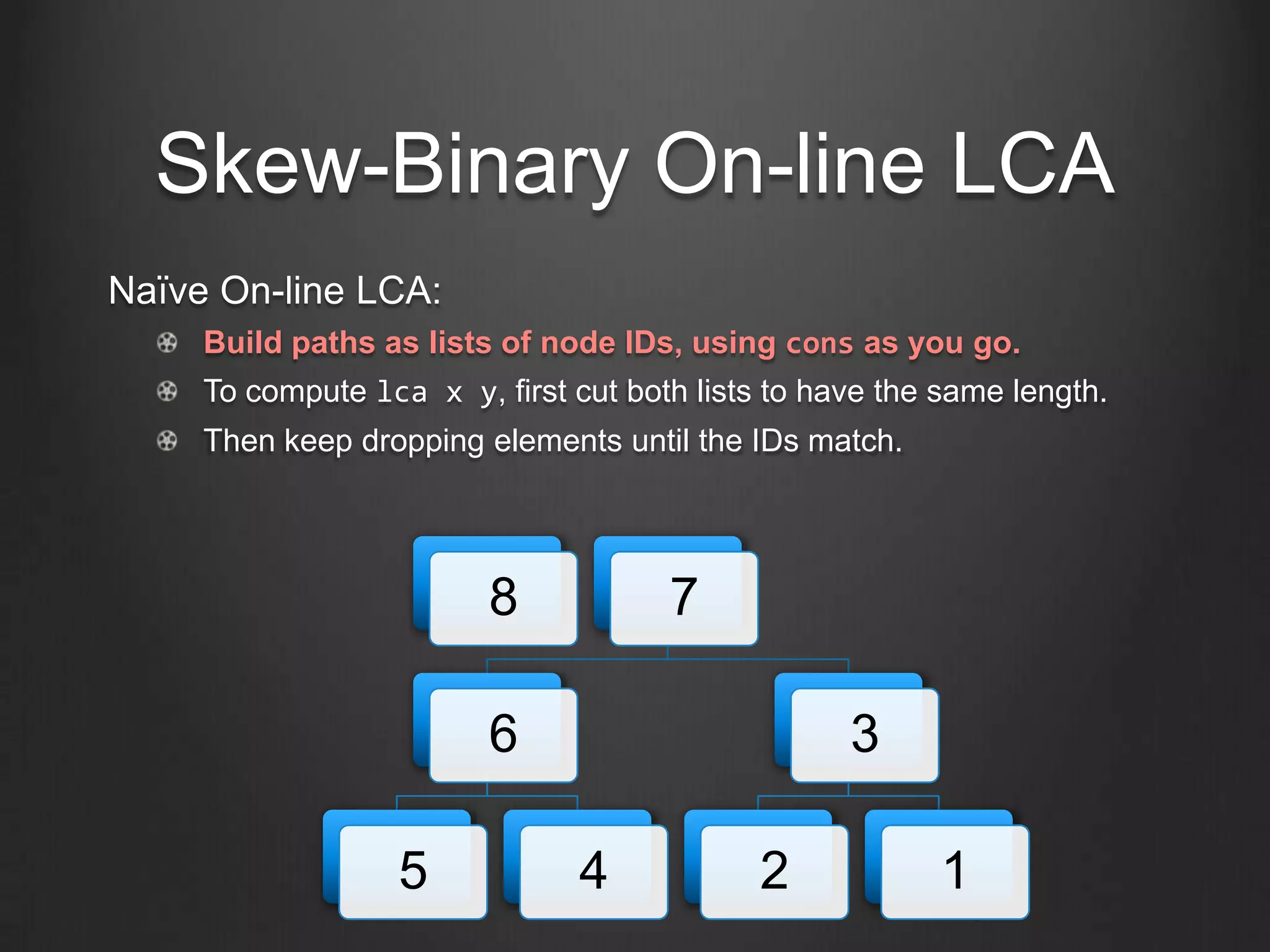 Skew-Binary On-line LCA
Naïve On-line LCA:
     Build paths as lists of node IDs, using cons as you go.
     To compute lca x y, first cut both lists to have the same length.
     Then keep dropping elements until the IDs match.




                         8            7

                         6                         3

                   5            4            2           1