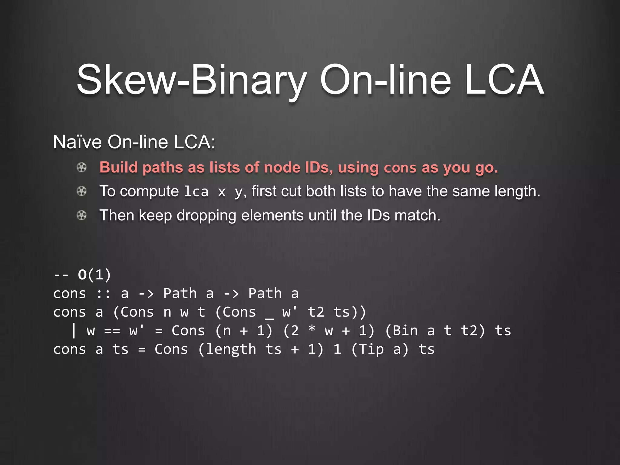 Skew-Binary On-line LCA
Naïve On-line LCA:
     Build paths as lists of node IDs, using cons as you go.
     To compute lca x y, first cut both lists to have the same length.
     Then keep dropping elements until the IDs match.


-- O(1)
cons :: a -> Path a -> Path a
cons a (Cons n w t (Cons _ w' t2 ts))
  | w == w' = Cons (n + 1) (2 * w + 1) (Bin a t t2) ts
cons a ts = Cons (length ts + 1) 1 (Tip a) ts