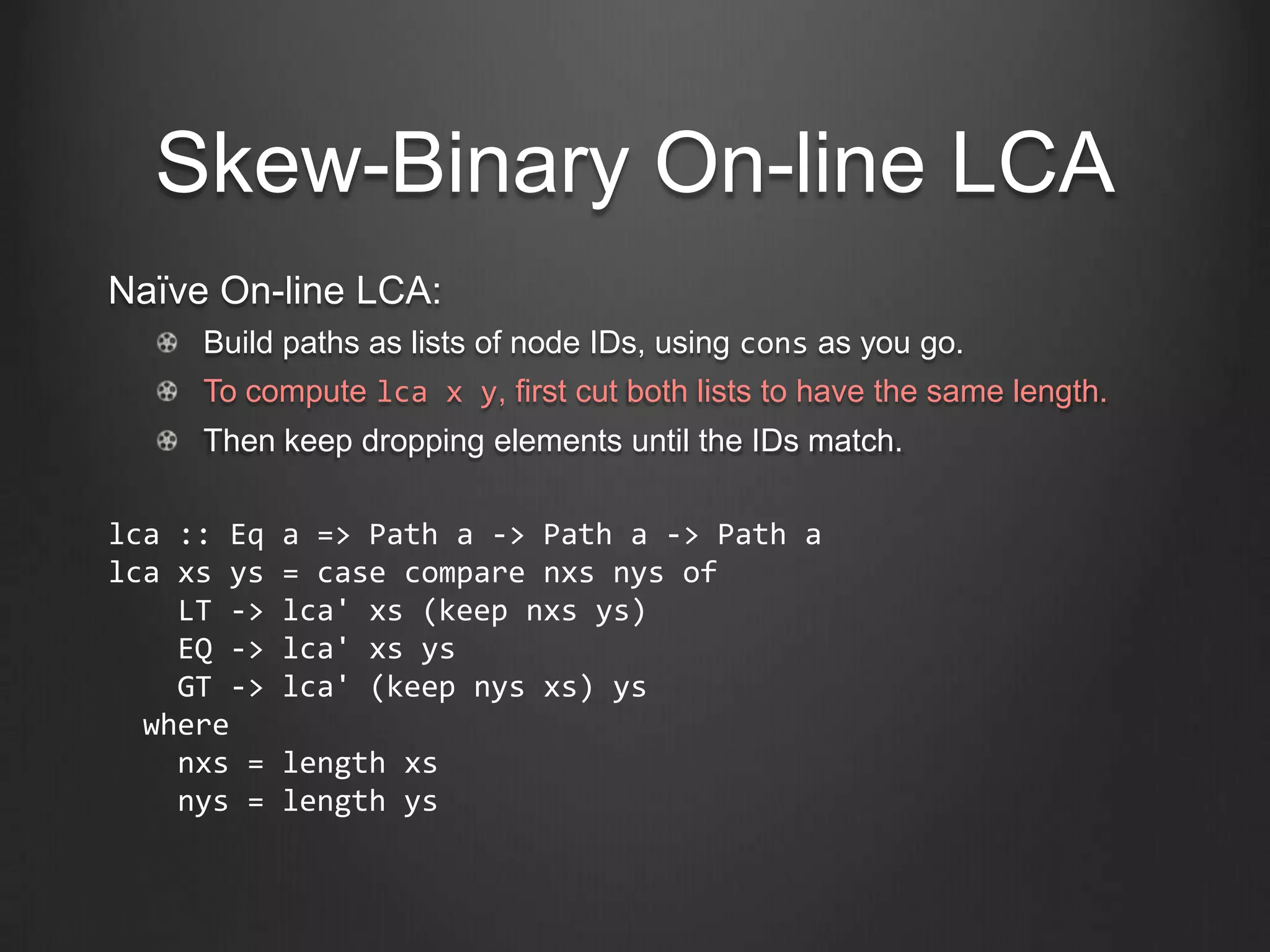 Skew-Binary On-line LCA
Naïve On-line LCA:
     Build paths as lists of node IDs, using cons as you go.
     To compute lca x y, first cut both lists to have the same length.
     Then keep dropping elements until the IDs match.

lca :: Eq   a => Path a -> Path a -> Path a
lca xs ys   = case compare nxs nys of
    LT ->   lca' xs (keep nxs ys)
    EQ ->   lca' xs ys
    GT ->   lca' (keep nys xs) ys
  where
    nxs =   length xs
    nys =   length ys