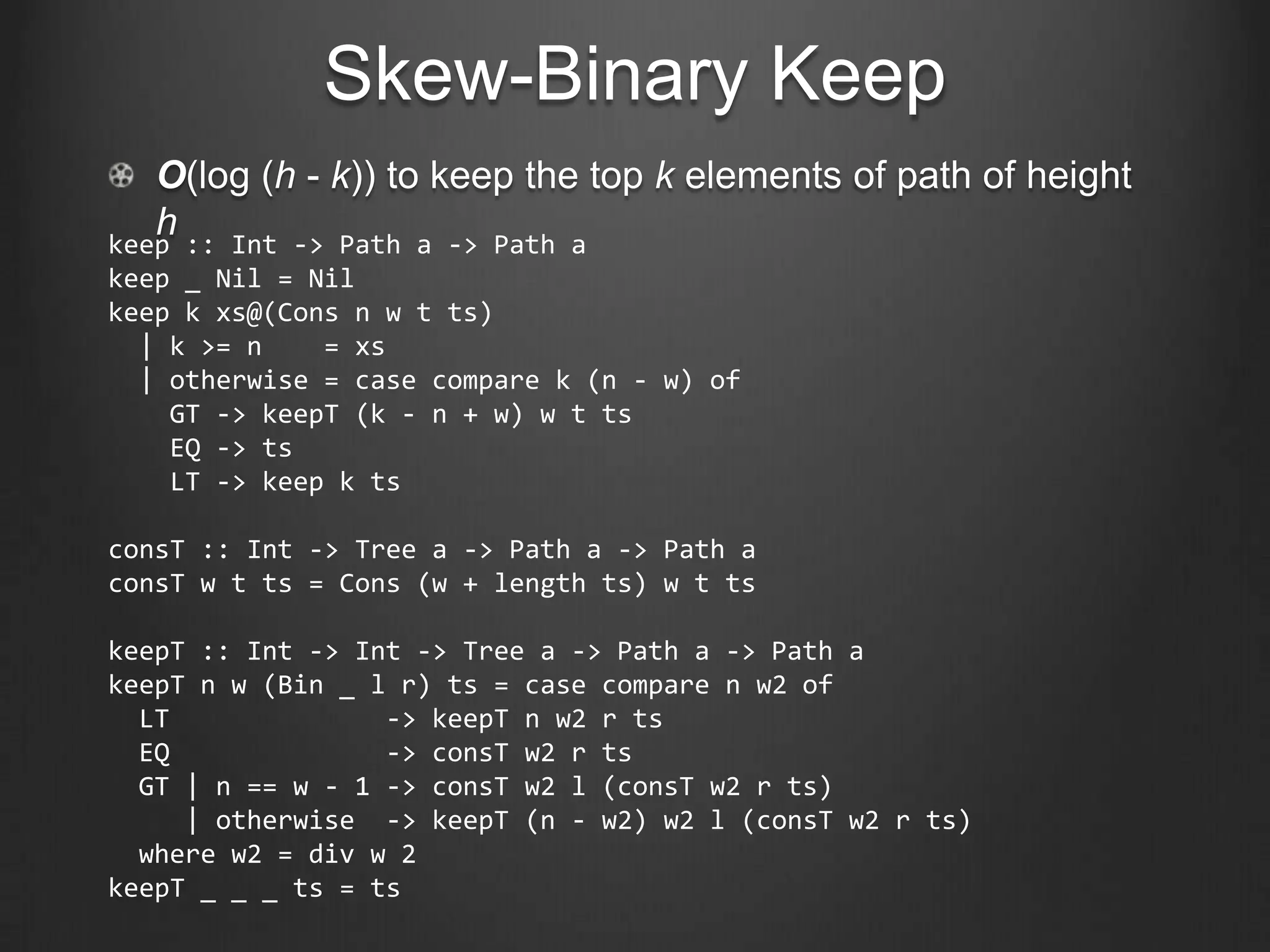 Skew-Binary Keep
   O(log (h - k)) to keep the top k elements of path of height
   h
keep :: Int -> Path a -> Path a
keep _ Nil = Nil
keep k xs@(Cons n w t ts)
  | k >= n    = xs
  | otherwise = case compare k (n - w) of
    GT -> keepT (k - n + w) w t ts
    EQ -> ts
    LT -> keep k ts

consT :: Int -> Tree a -> Path a -> Path a
consT w t ts = Cons (w + length ts) w t ts

keepT :: Int -> Int -> Tree a -> Path a -> Path a
keepT n w (Bin _ l r) ts = case compare n w2 of
  LT              -> keepT n w2 r ts
  EQ              -> consT w2 r ts
  GT | n == w - 1 -> consT w2 l (consT w2 r ts)
     | otherwise -> keepT (n - w2) w2 l (consT w2 r ts)
  where w2 = div w 2
keepT _ _ _ ts = ts