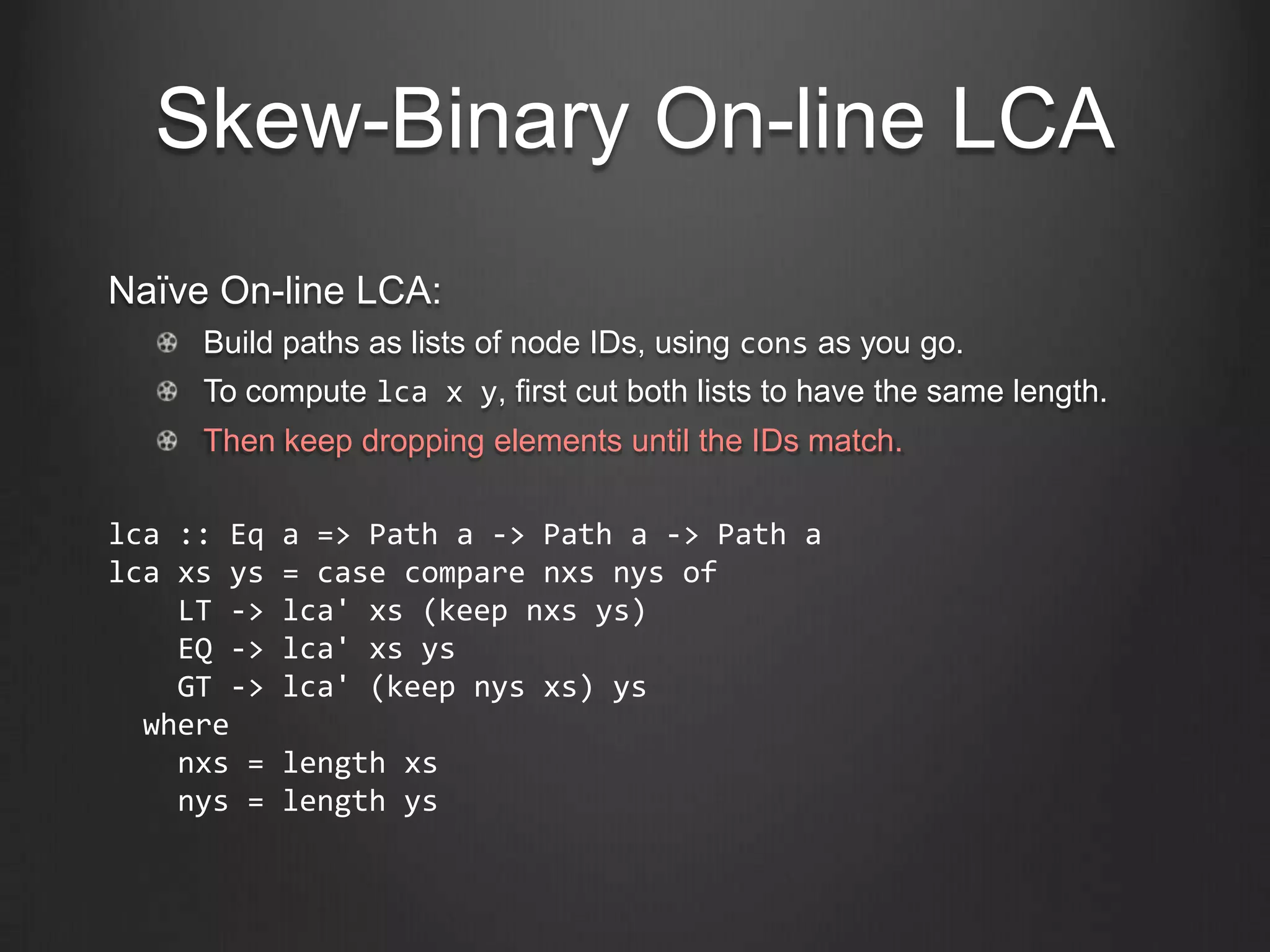 Skew-Binary On-line LCA
Naïve On-line LCA:
     Build paths as lists of node IDs, using cons as you go.
     To compute lca x y, first cut both lists to have the same length.
     Then keep dropping elements until the IDs match.

lca :: Eq   a => Path a -> Path a -> Path a
lca xs ys   = case compare nxs nys of
    LT ->   lca' xs (keep nxs ys)
    EQ ->   lca' xs ys
    GT ->   lca' (keep nys xs) ys
  where
    nxs =   length xs
    nys =   length ys