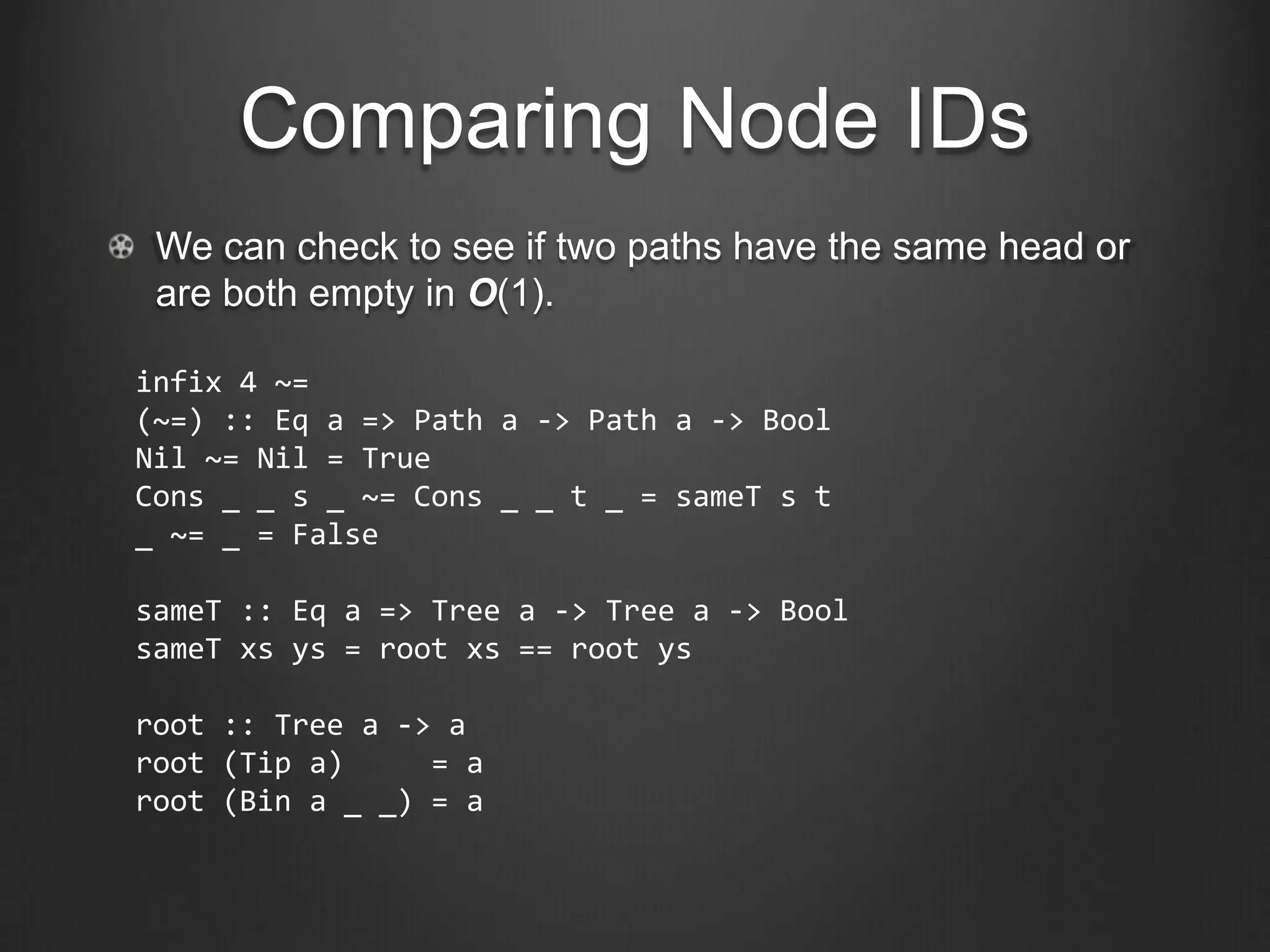 Comparing Node IDs
 We can check to see if two paths have the same head or
 are both empty in O(1).

infix 4 ~=
(~=) :: Eq a => Path a -> Path a -> Bool
Nil ~= Nil = True
Cons _ _ s _ ~= Cons _ _ t _ = sameT s t
_ ~= _ = False

sameT :: Eq a => Tree a -> Tree a -> Bool
sameT xs ys = root xs == root ys

root :: Tree a -> a
root (Tip a)     = a
root (Bin a _ _) = a
