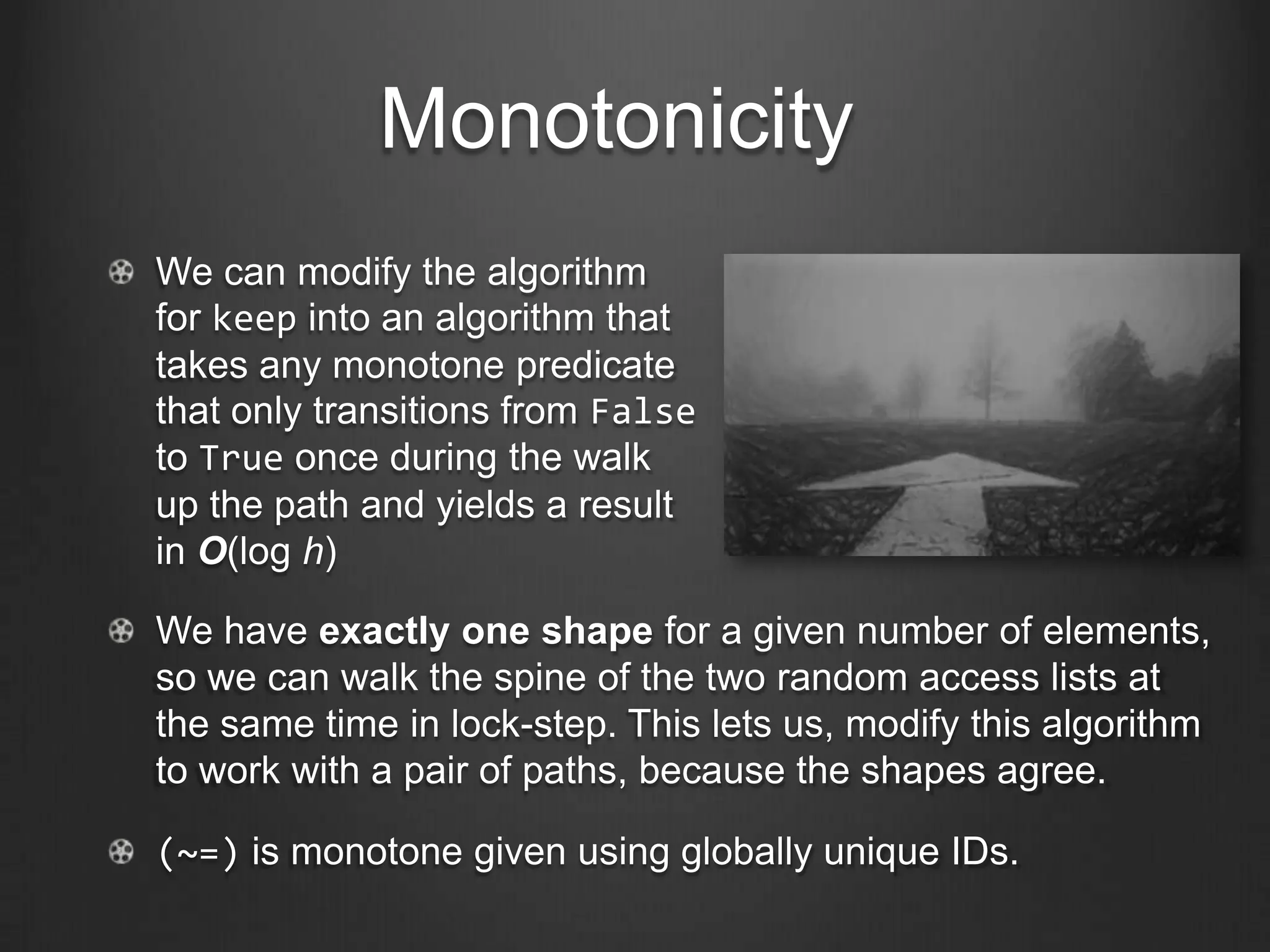 Monotonicity
We can modify the algorithm
for keep into an algorithm that
takes any monotone predicate
that only transitions from False
to True once during the walk
up the path and yields a result
in O(log h)

We have exactly one shape for a given number of elements,
so we can walk the spine of the two random access lists at
the same time in lock-step. This lets us, modify this algorithm
to work with a pair of paths, because the shapes agree.

(~=) is monotone given using globally unique IDs.