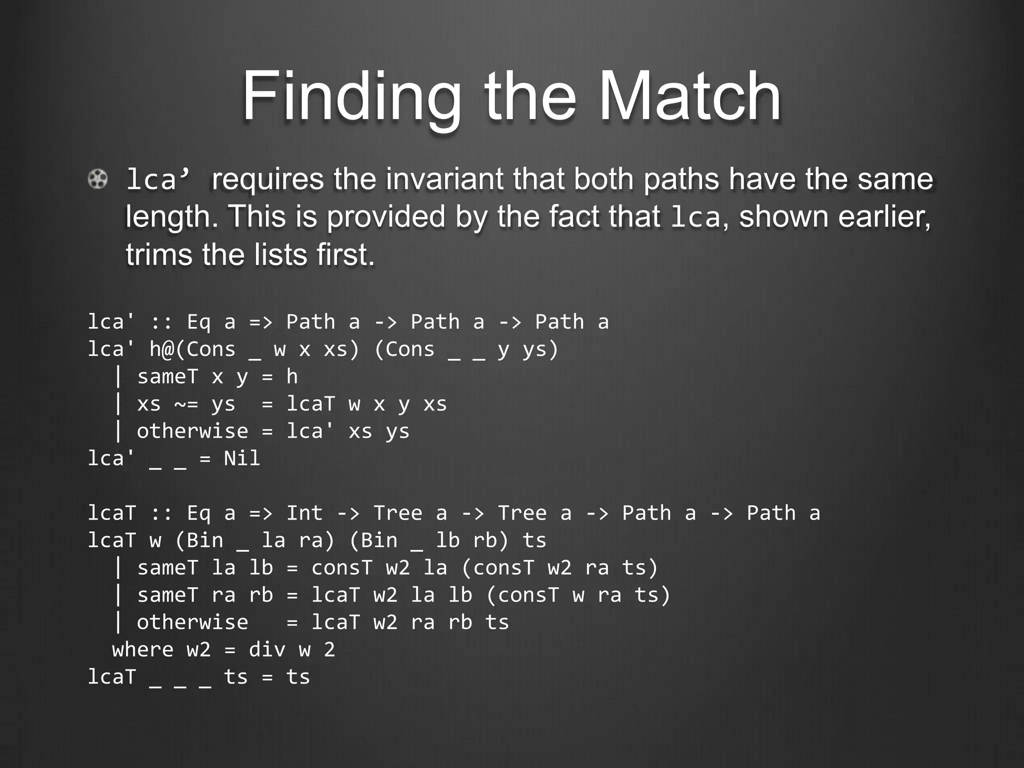 Finding the Match
   lca’ requires the invariant that both paths have the same
   length. This is provided by the fact that lca, shown earlier,
   trims the lists first.

lca' :: Eq a => Path a -> Path a -> Path a
lca' h@(Cons _ w x xs) (Cons _ _ y ys)
  | sameT x y = h
  | xs ~= ys = lcaT w x y xs
  | otherwise = lca' xs ys
lca' _ _ = Nil

lcaT :: Eq a => Int -> Tree a -> Tree a -> Path a -> Path a
lcaT w (Bin _ la ra) (Bin _ lb rb) ts
  | sameT la lb = consT w2 la (consT w2 ra ts)
  | sameT ra rb = lcaT w2 la lb (consT w ra ts)
  | otherwise   = lcaT w2 ra rb ts
  where w2 = div w 2
lcaT _ _ _ ts = ts