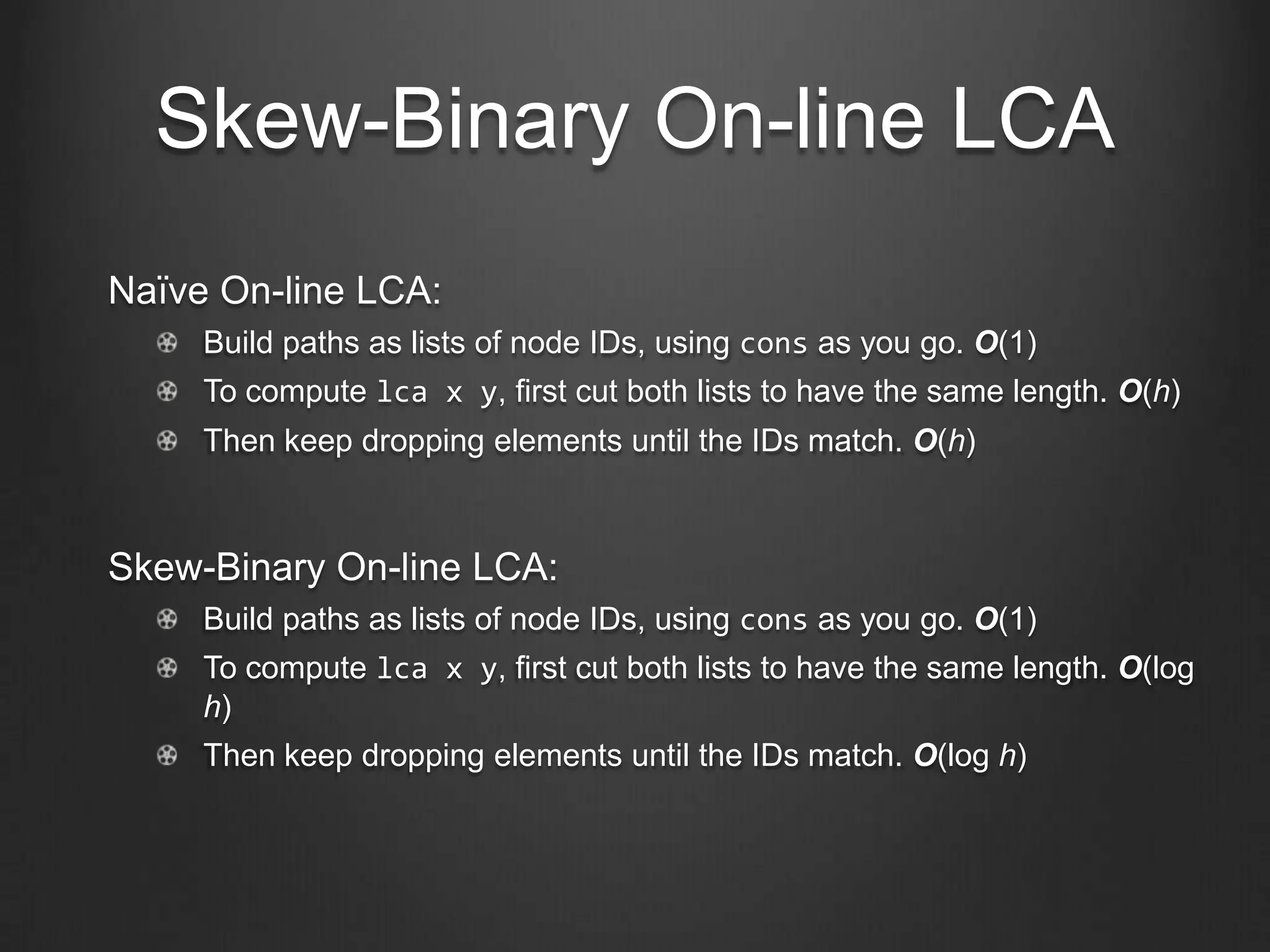 Skew-Binary On-line LCA
Naïve On-line LCA:
     Build paths as lists of node IDs, using cons as you go. O(1)
     To compute lca x y, first cut both lists to have the same length. O(h)
     Then keep dropping elements until the IDs match. O(h)



Skew-Binary On-line LCA:
     Build paths as lists of node IDs, using cons as you go. O(1)
     To compute lca x y, first cut both lists to have the same length. O(log
     h)
     Then keep dropping elements until the IDs match. O(log h)