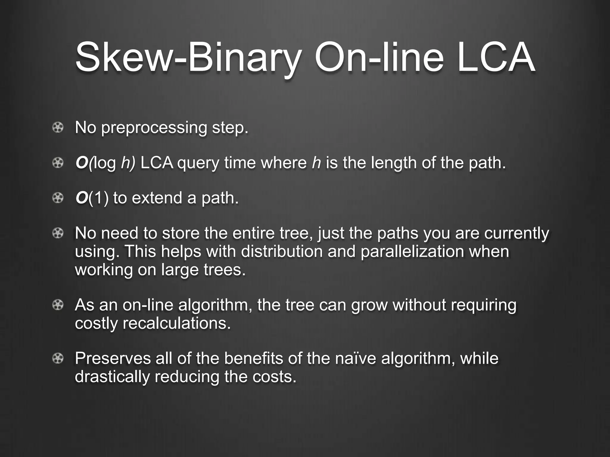 Skew-Binary On-line LCA
No preprocessing step.

O(log h) LCA query time where h is the length of the path.

O(1) to extend a path.

No need to store the entire tree, just the paths you are currently
using. This helps with distribution and parallelization when
working on large trees.

As an on-line algorithm, the tree can grow without requiring
costly recalculations.

Preserves all of the benefits of the naïve algorithm, while
drastically reducing the costs.