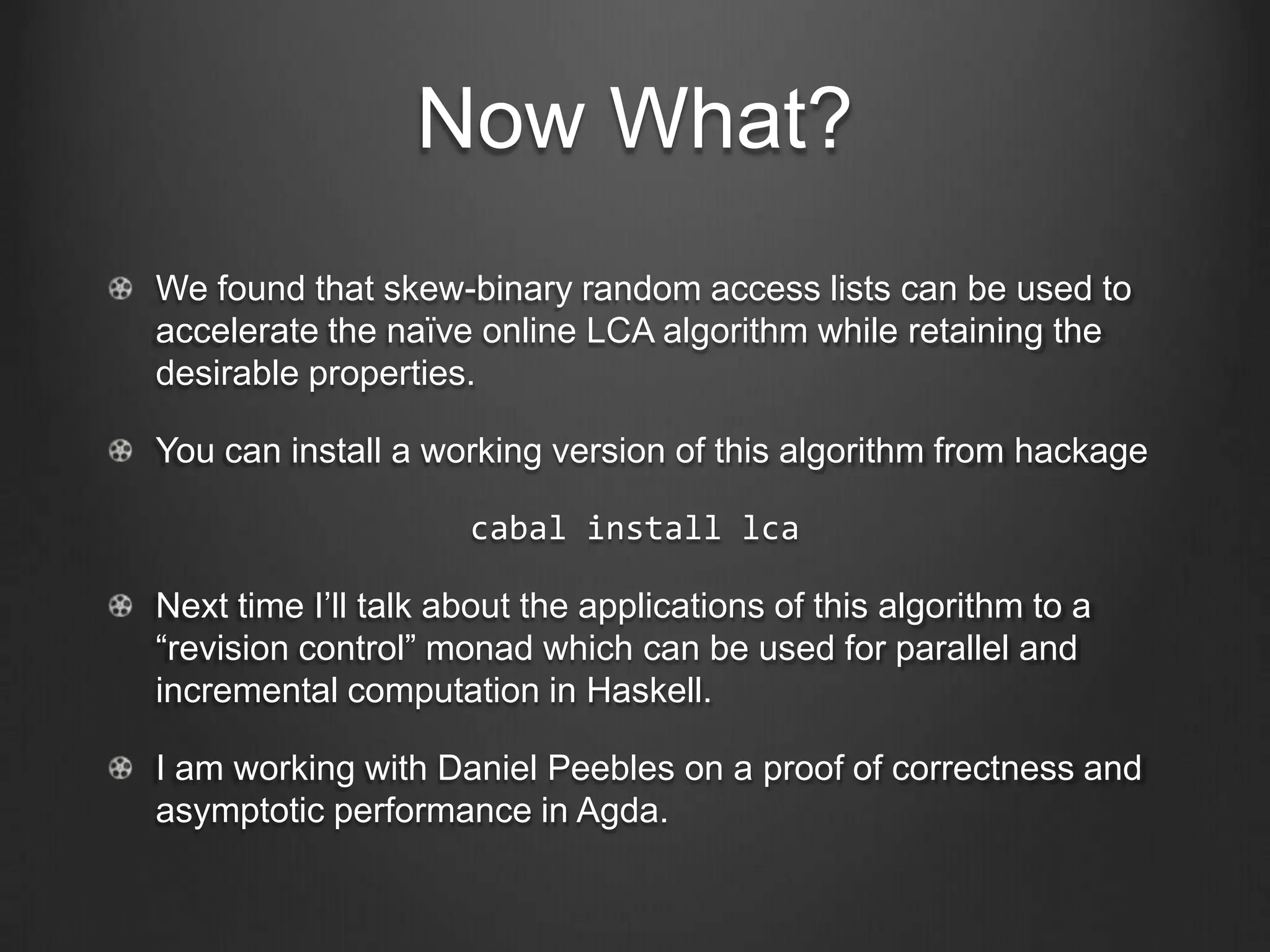 Now What?
We found that skew-binary random access lists can be used to
accelerate the naïve online LCA algorithm while retaining the
desirable properties.

You can install a working version of this algorithm from hackage

                     cabal install lca

Next time I’ll talk about the applications of this algorithm to a
“revision control” monad which can be used for parallel and
incremental computation in Haskell.

I am working with Daniel Peebles on a proof of correctness and
asymptotic performance in Agda.